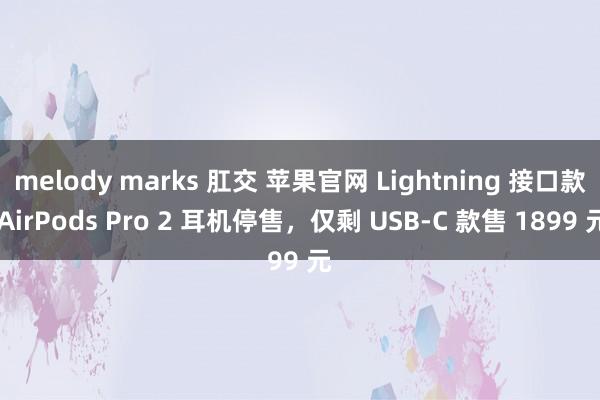 melody marks 肛交 苹果官网 Lightning 接口款 AirPods Pro 2 耳机停售，仅剩 USB-C 款售 1899 元