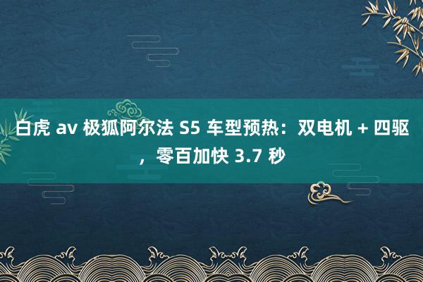 白虎 av 极狐阿尔法 S5 车型预热：双电机 + 四驱，零百加快 3.7 秒