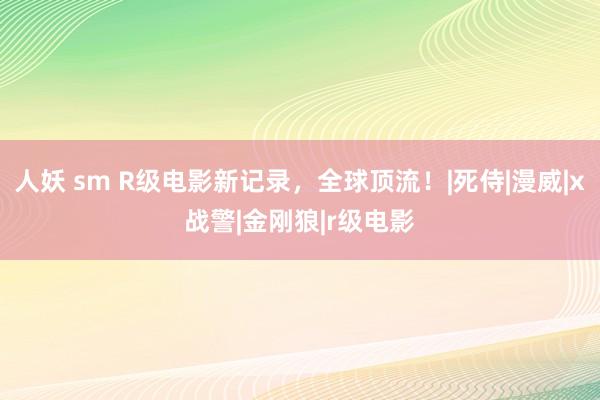 人妖 sm R级电影新记录，全球顶流！|死侍|漫威|x战警|金刚狼|r级电影