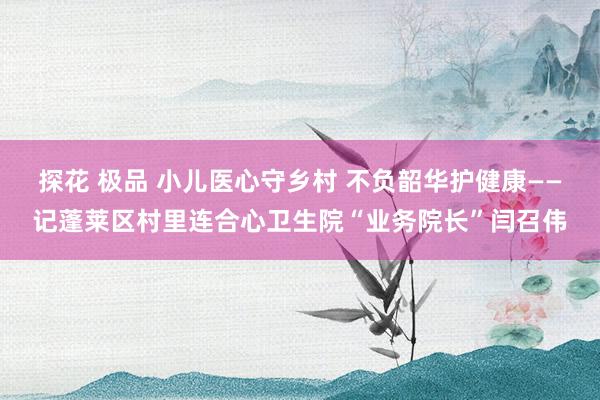 探花 极品 小儿医心守乡村 不负韶华护健康——记蓬莱区村里连合心卫生院“业务院长”闫召伟