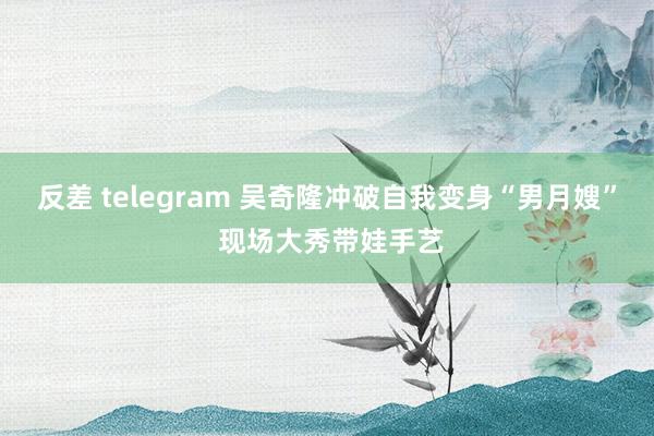 反差 telegram 吴奇隆冲破自我变身“男月嫂” 现场大秀带娃手艺