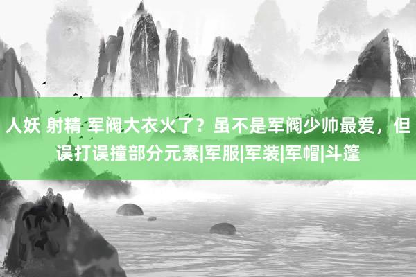 人妖 射精 军阀大衣火了？虽不是军阀少帅最爱，但误打误撞部分元素|军服|军装|军帽|斗篷