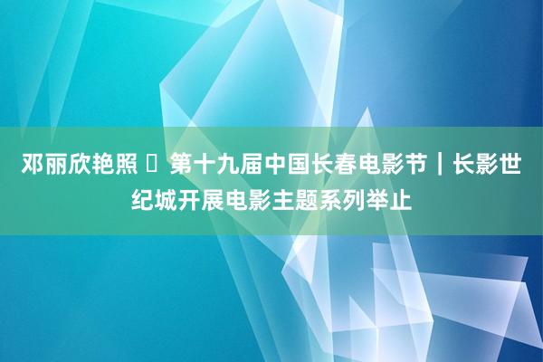 邓丽欣艳照 ​第十九届中国长春电影节｜长影世纪城开展电影主题系列举止