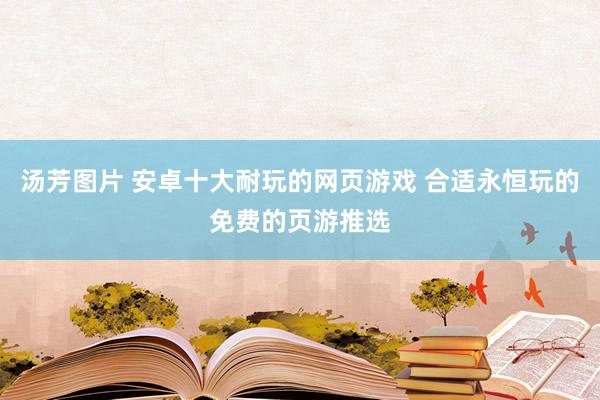 汤芳图片 安卓十大耐玩的网页游戏 合适永恒玩的免费的页游推选