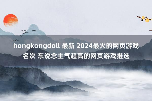 hongkongdoll 最新 2024最火的网页游戏名次 东说念主气超高的网页游戏推选