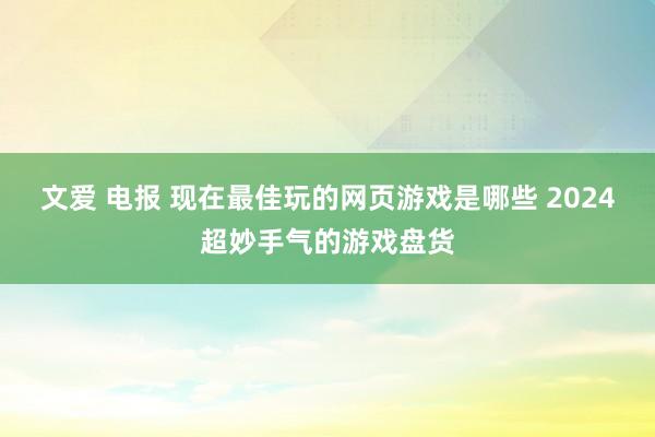 文爱 电报 现在最佳玩的网页游戏是哪些 2024超妙手气的游戏盘货