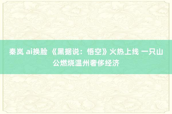 秦岚 ai换脸 《黑据说：悟空》火热上线 一只山公燃烧温州奢侈经济