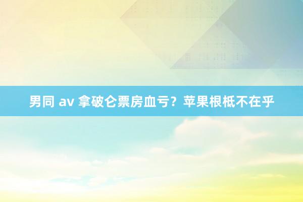 男同 av 拿破仑票房血亏？苹果根柢不在乎