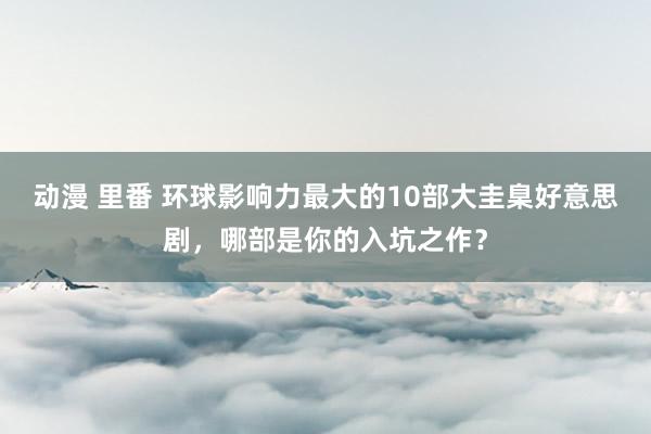 动漫 里番 环球影响力最大的10部大圭臬好意思剧，哪部是你的入坑之作？