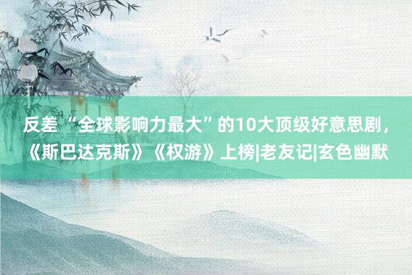 反差 “全球影响力最大”的10大顶级好意思剧，《斯巴达克斯》《权游》上榜|老友记|玄色幽默