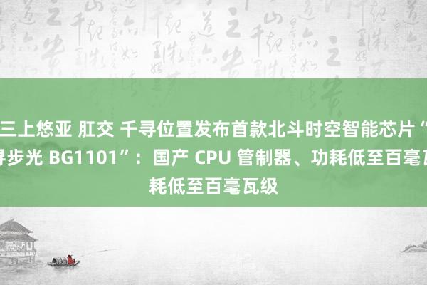 三上悠亚 肛交 千寻位置发布首款北斗时空智能芯片“千寻步光 BG1101”：国产 CPU 管制器、功耗低至百毫瓦级