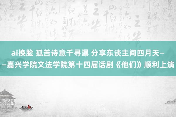 ai换脸 孤苦诗意千寻瀑 分享东谈主间四月天——嘉兴学院文法学院第十四届话剧《他们》顺利上演