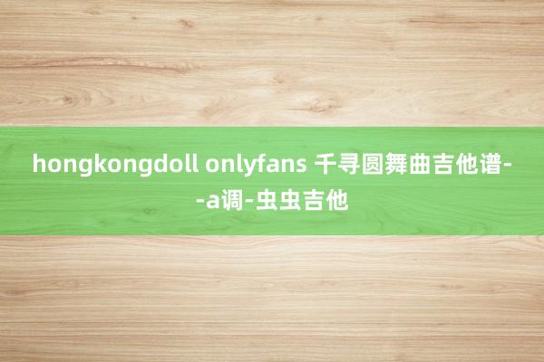 hongkongdoll onlyfans 千寻圆舞曲吉他谱--a调-虫虫吉他