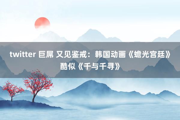 twitter 巨屌 又见鉴戒：韩国动画《蟾光宫廷》酷似《千与千寻》