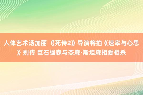 人体艺术汤加丽 《死侍2》导演将拍《速率与心思》别传 巨石强森与杰森·斯坦森相爱相杀