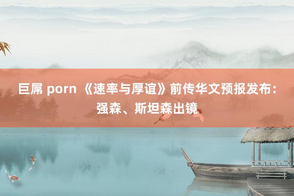 巨屌 porn 《速率与厚谊》前传华文预报发布：强森、斯坦森出镜