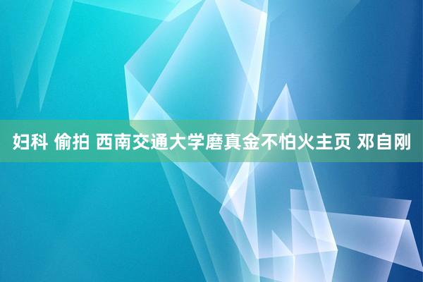 妇科 偷拍 西南交通大学磨真金不怕火主页 邓自刚