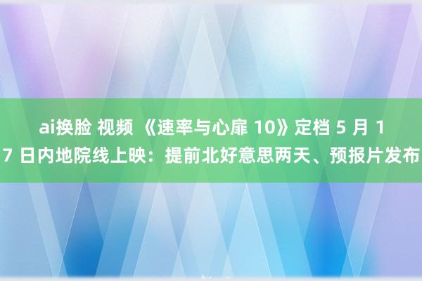 ai换脸 视频 《速率与心扉 10》定档 5 月 17 日内地院线上映：提前北好意思两天、预报片发布