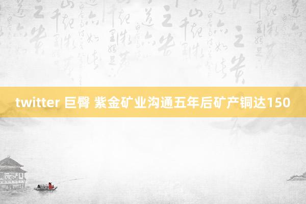 twitter 巨臀 紫金矿业沟通五年后矿产铜达150