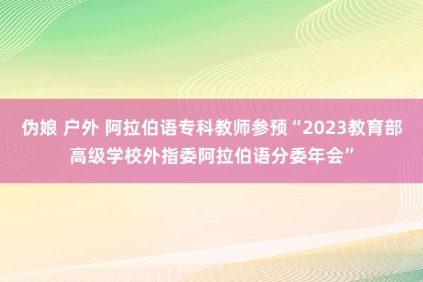 伪娘 户外 阿拉伯语专科教师参预“2023教育部高级学校外指委阿拉伯语分委年会”