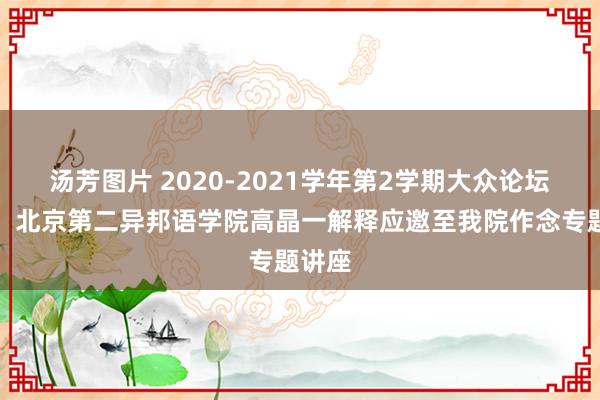 汤芳图片 2020-2021学年第2学期大众论坛之七：北京第二异邦语学院高晶一解释应邀至我院作念专题讲座