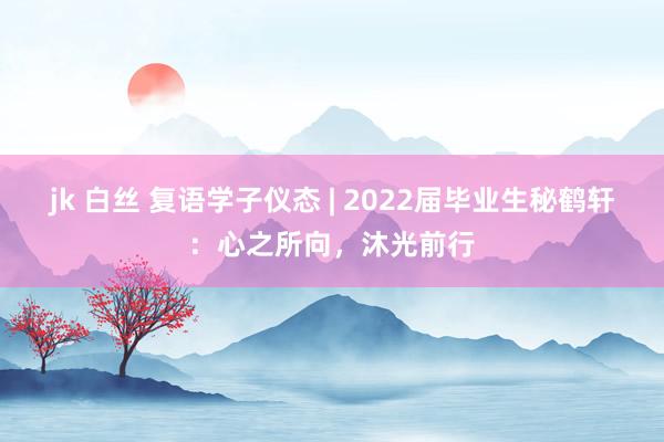 jk 白丝 复语学子仪态 | 2022届毕业生秘鹤轩：心之所向，沐光前行