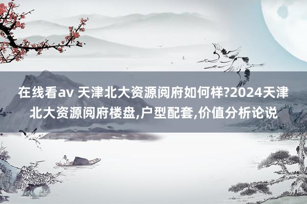 在线看av 天津北大资源阅府如何样?2024天津北大资源阅府楼盘，户型配套，价值分析论说