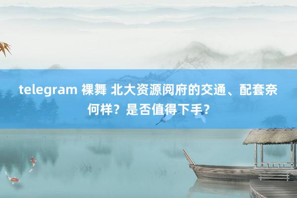 telegram 裸舞 北大资源阅府的交通、配套奈何样？是否值得下手？