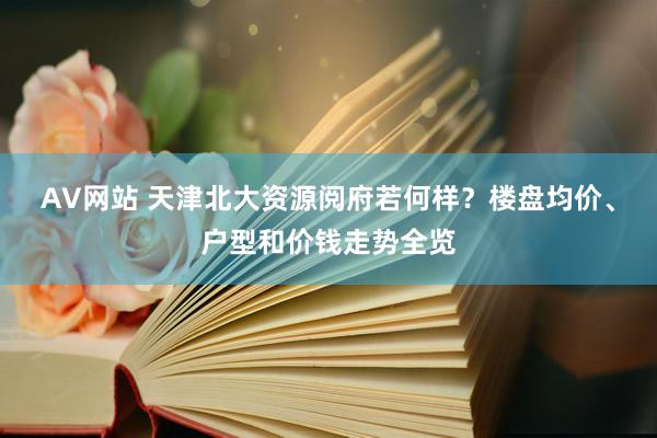 AV网站 天津北大资源阅府若何样？楼盘均价、户型和价钱走势全览